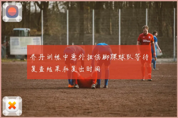 乔丹训练中意外扭伤脚踝球队等待复查结果和复出时间