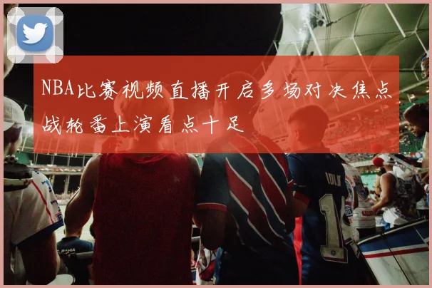 NBA比赛视频直播开启多场对决焦点战轮番上演看点十足
