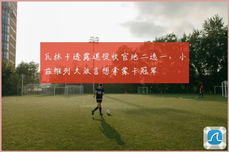 瓦林卡透露退役收官地二选一，小兹维列夫放言想拿蒙卡冠军