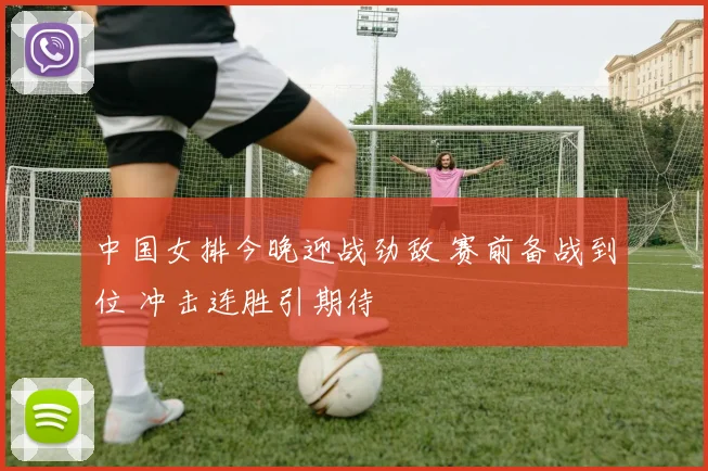 中国女排今晚迎战劲敌 赛前备战到位 冲击连胜引期待