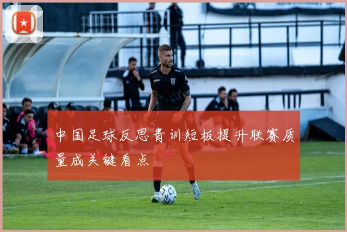 中国足球反思青训短板提升联赛质量成关键看点