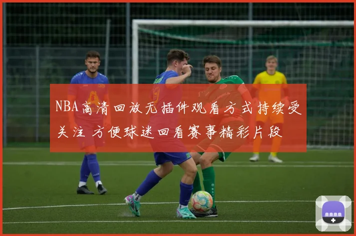 NBA高清回放无插件观看方式持续受关注 方便球迷回看赛事精彩片段