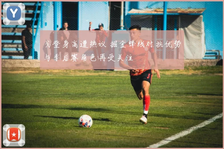 戈登身高遭热议 掘金锋线对抗优势与季后赛角色再受关注