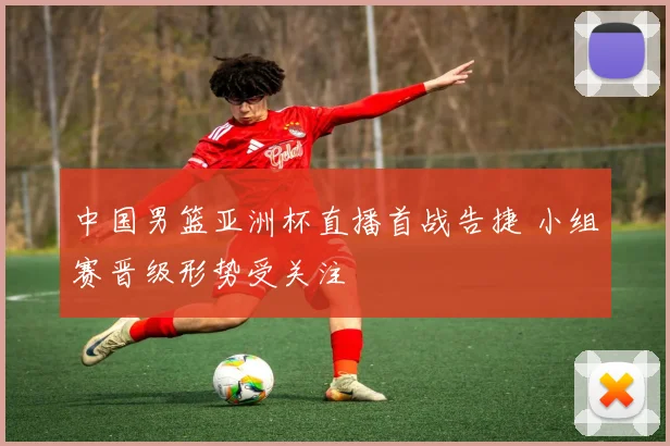 中国男篮亚洲杯直播首战告捷 小组赛晋级形势受关注