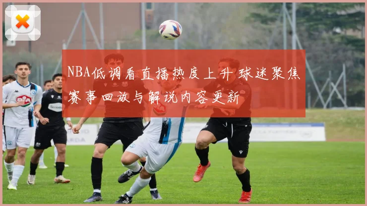 NBA低调看直播热度上升 球迷聚焦赛事回放与解说内容更新