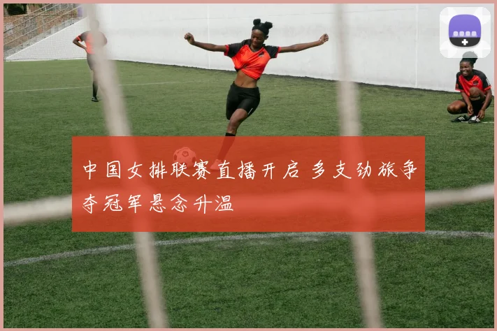 中国女排联赛直播开启 多支劲旅争夺冠军悬念升温