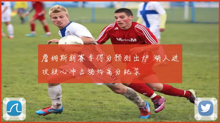 詹姆斯新赛季得分预测出炉 湖人进攻核心冲击场均高分纪录