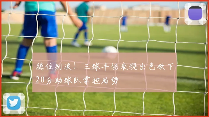 稳住别浪！三球半场表现出色砍下20分助球队掌控局势