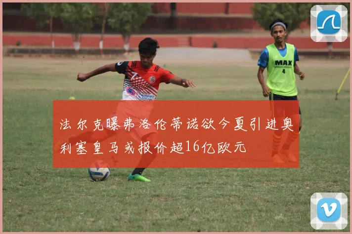 法尔克曝弗洛伦蒂诺欲今夏引进奥利塞皇马或报价超16亿欧元