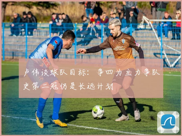 卢伟谈球队目标：争四为主力争队史第二冠仍是长远计划
