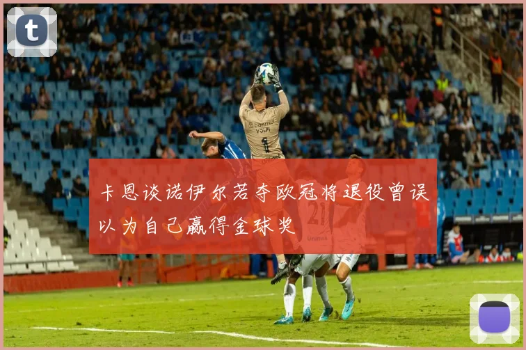 卡恩谈诺伊尔若夺欧冠将退役曾误以为自己赢得金球奖