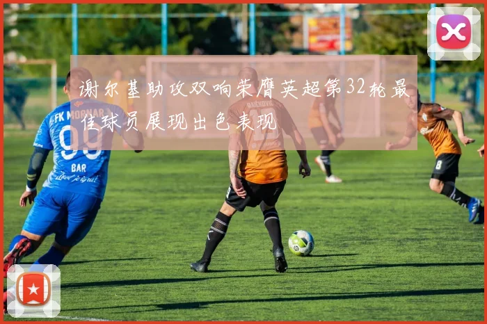 谢尔基助攻双响荣膺英超第32轮最佳球员展现出色表现
