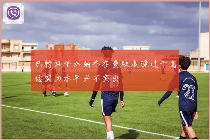 巴特评价加纳乔在曼联表现过于高估实力水平并不突出
