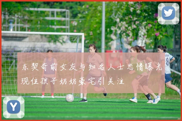 东契奇前女友与知名人士恋情曝光现住孩子奶奶豪宅引关注