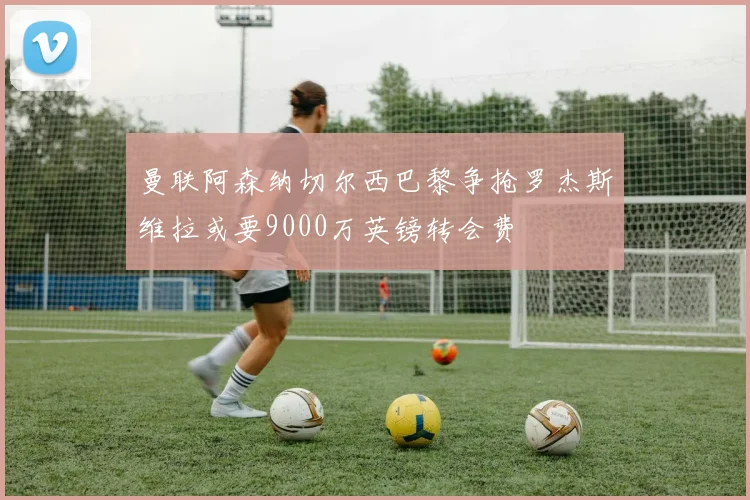 曼联阿森纳切尔西巴黎争抢罗杰斯维拉或要9000万英镑转会费