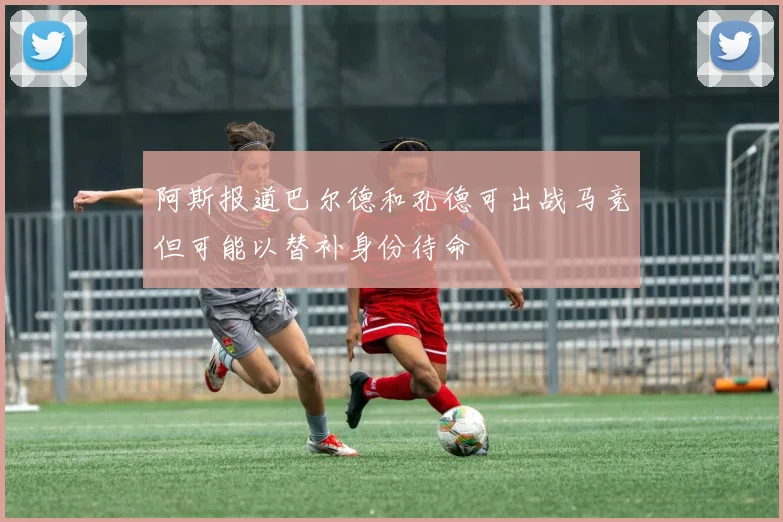 阿斯报道巴尔德和孔德可出战马竞但可能以替补身份待命