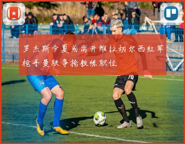 罗杰斯今夏或离开维拉切尔西红军枪手曼联争抢教练职位