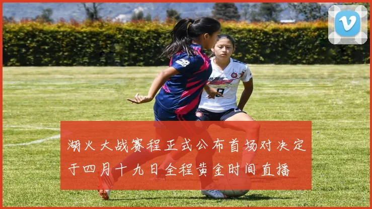 湖火大战赛程正式公布首场对决定于四月十九日全程黄金时间直播