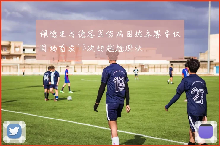 佩德里与德容因伤病困扰本赛季仅同场首发13次的尴尬现状