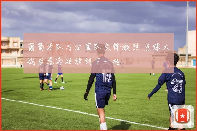 葡萄牙队与法国队交锋激烈 点球大战后悬念延续到下一轮