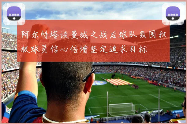 阿尔特塔谈曼城之战后球队氛围积极球员信心倍增坚定追求目标