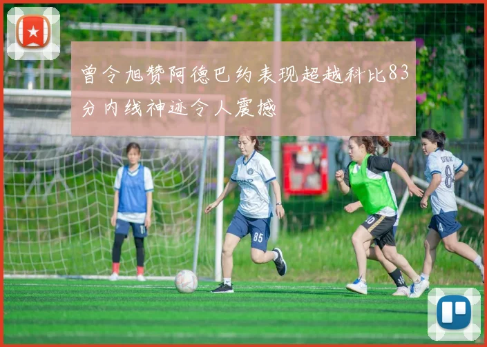 曾令旭赞阿德巴约表现超越科比83分内线神迹令人震撼