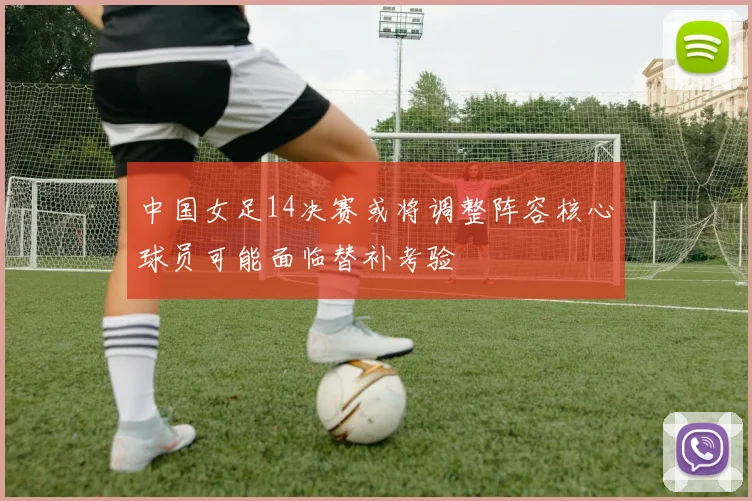 中国女足14决赛或将调整阵容核心球员可能面临替补考验