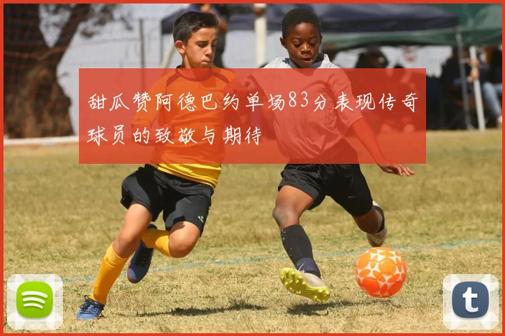 甜瓜赞阿德巴约单场83分表现传奇球员的致敬与期待
