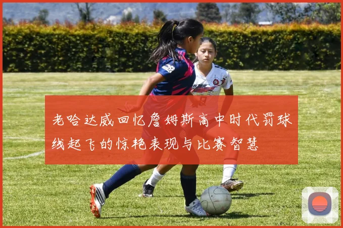 老哈达威回忆詹姆斯高中时代罚球线起飞的惊艳表现与比赛智慧