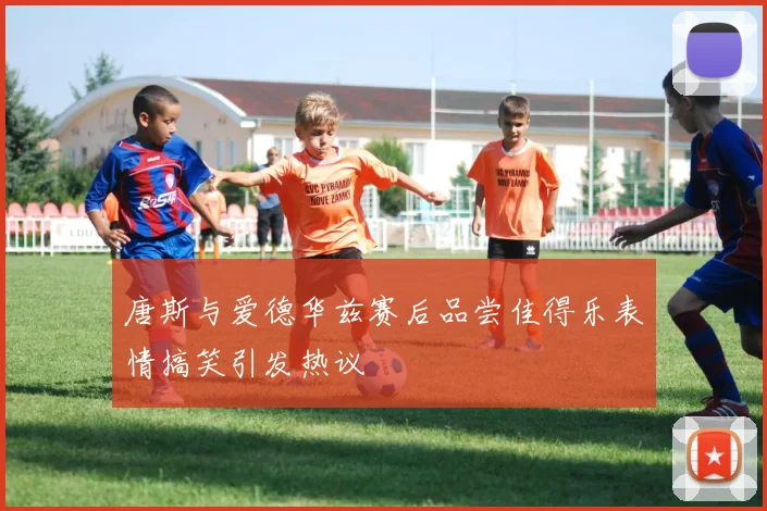 唐斯与爱德华兹赛后品尝佳得乐表情搞笑引发热议