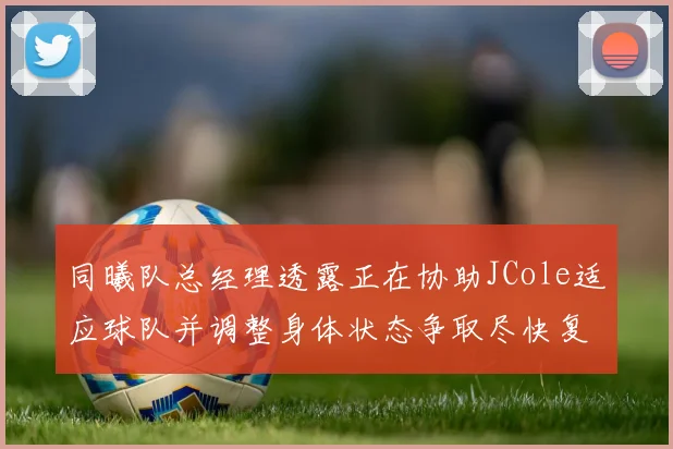 同曦队总经理透露正在协助JCole适应球队并调整身体状态争取尽快复出比赛