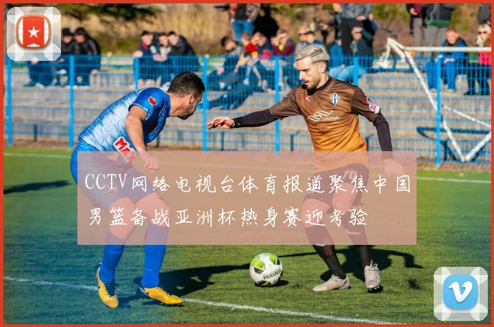 CCTV网络电视台体育报道聚焦中国男篮备战亚洲杯热身赛迎考验
