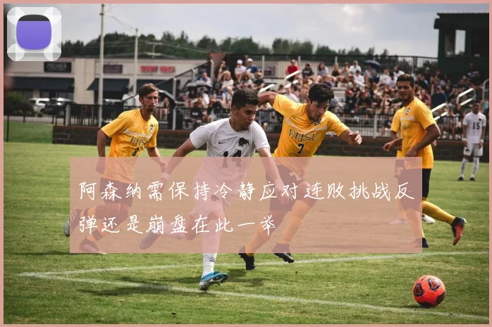 阿森纳需保持冷静应对连败挑战反弹还是崩盘在此一举